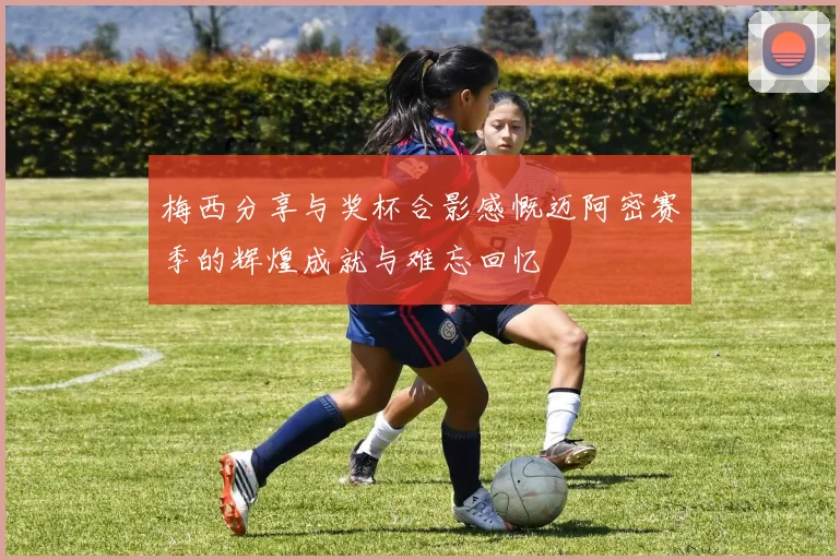 梅西分享与奖杯合影感慨迈阿密赛季的辉煌成就与难忘回忆