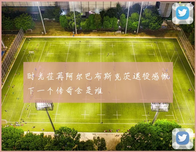 时光荏苒阿尔巴布斯克茨退役感慨下一个传奇会是谁