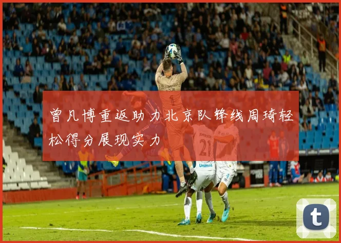 曾凡博重返助力北京队锋线周琦轻松得分展现实力