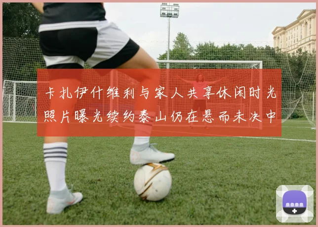 卡扎伊什维利与家人共享休闲时光照片曝光续约泰山仍在悬而未决中
