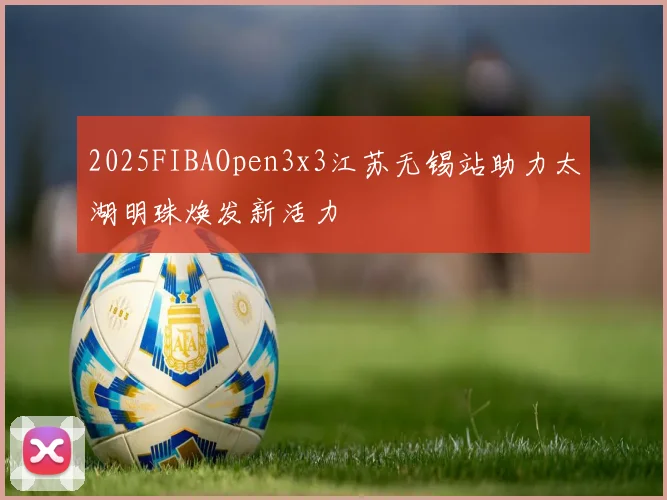 2025FIBAOpen3x3江苏无锡站助力太湖明珠焕发新活力