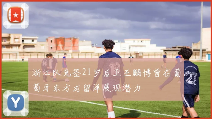 浙江队免签21岁后卫王鹏博曾在葡萄牙东方龙留洋展现潜力