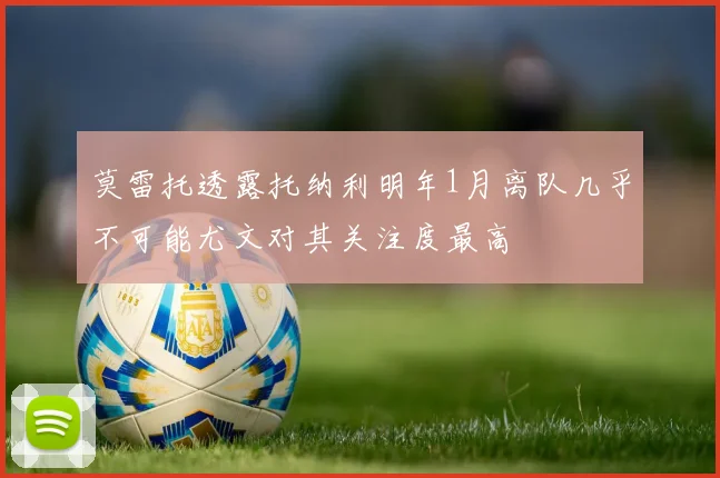 莫雷托透露托纳利明年1月离队几乎不可能尤文对其关注度最高