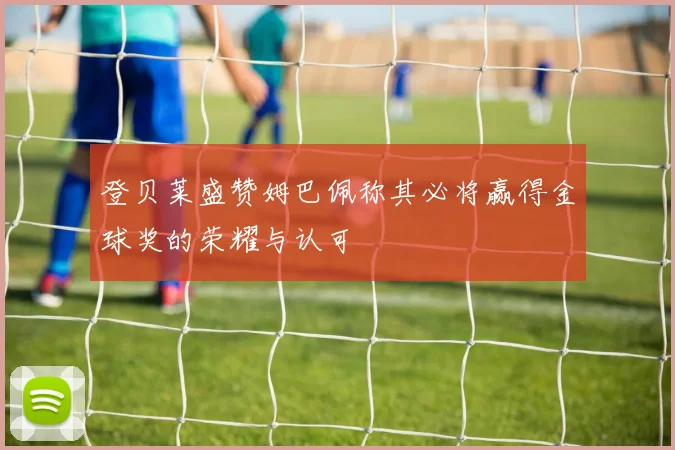 登贝莱盛赞姆巴佩称其必将赢得金球奖的荣耀与认可