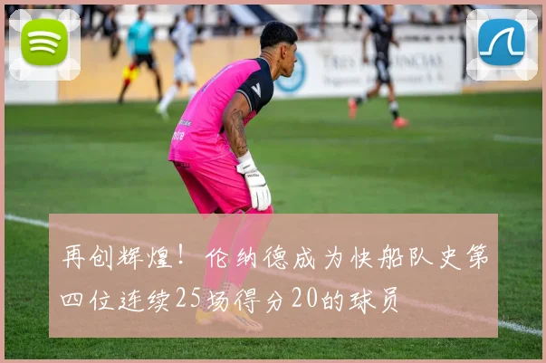 再创辉煌！伦纳德成为快船队史第四位连续25场得分20的球员