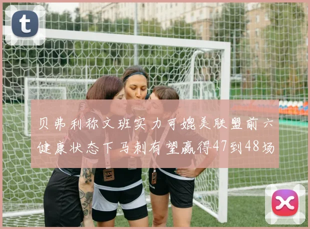 贝弗利称文班实力可媲美联盟前六健康状态下马刺有望赢得47到48场比赛