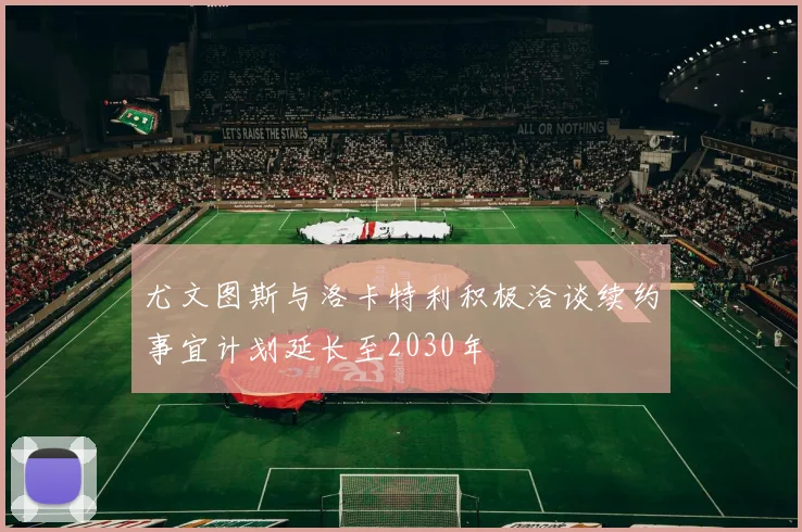 尤文图斯与洛卡特利积极洽谈续约事宜计划延长至2030年