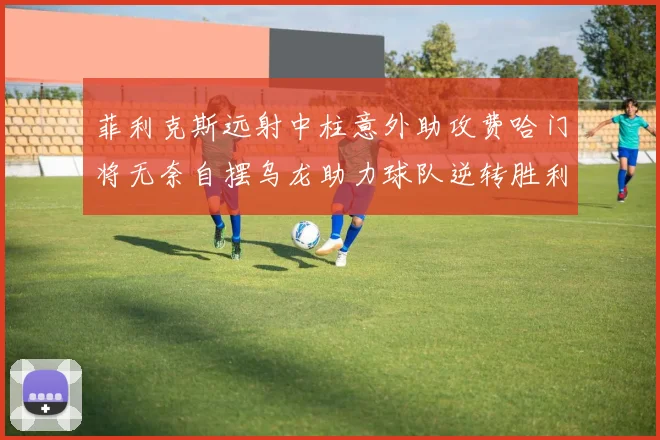 菲利克斯远射中柱意外助攻费哈门将无奈自摆乌龙助力球队逆转胜利