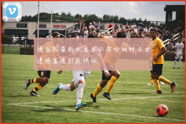 德国队最新大名单公布伦纳特卡尔遗憾落选引发热议