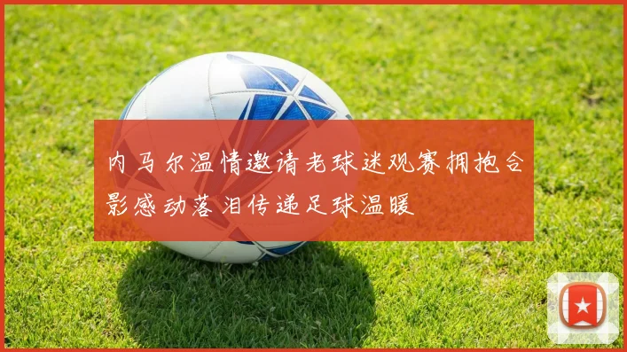 内马尔温情邀请老球迷观赛拥抱合影感动落泪传递足球温暖
