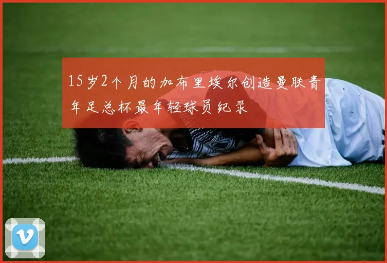 15岁2个月的加布里埃尔创造曼联青年足总杯最年轻球员纪录