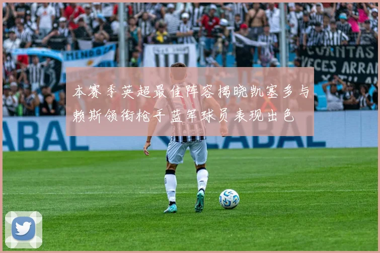 本赛季英超最佳阵容揭晓凯塞多与赖斯领衔枪手蓝军球员表现出色