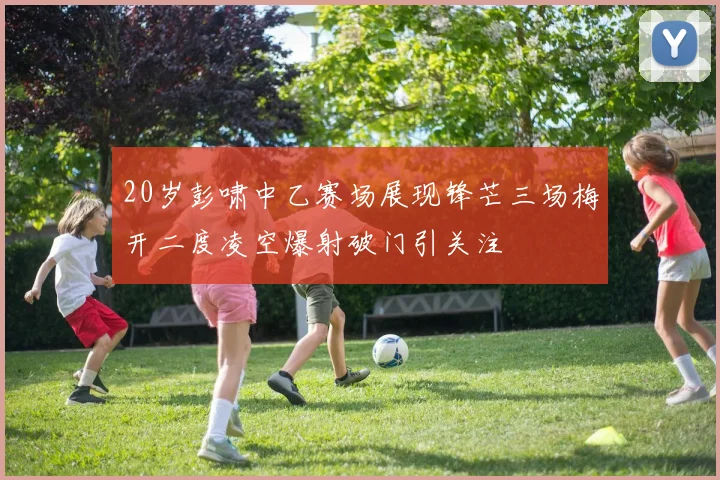 20岁彭啸中乙赛场展现锋芒三场梅开二度凌空爆射破门引关注