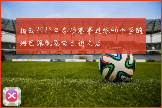 梅西2025年各项赛事进球46个紧随姆巴佩凯恩哈兰德之后