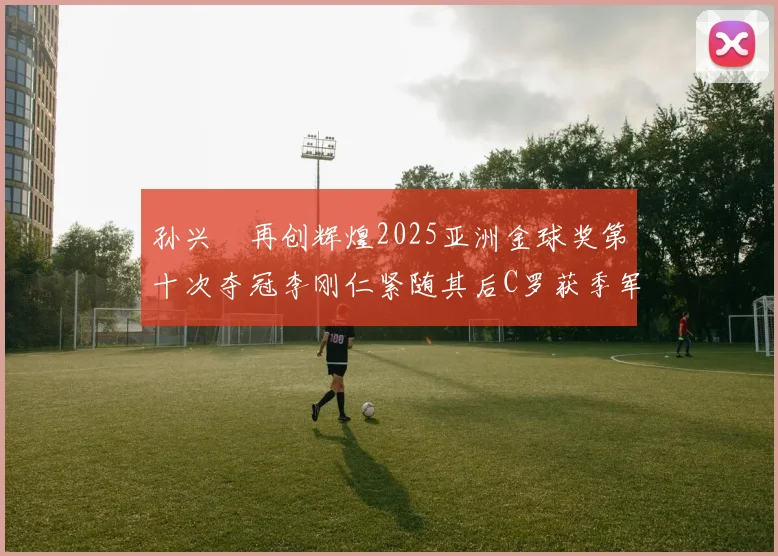 孙兴慜再创辉煌2025亚洲金球奖第十次夺冠李刚仁紧随其后C罗获季军