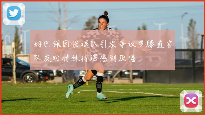 姆巴佩因伤退队引发争议罗滕直言队友对特殊待遇感到厌倦