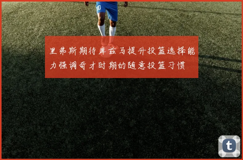 里弗斯期待库兹马提升投篮选择能力强调奇才时期的随意投篮习惯
