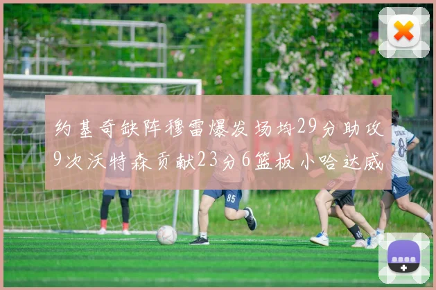 约基奇缺阵穆雷爆发场均29分助攻9次沃特森贡献23分6篮板小哈达威也有17分表现出色