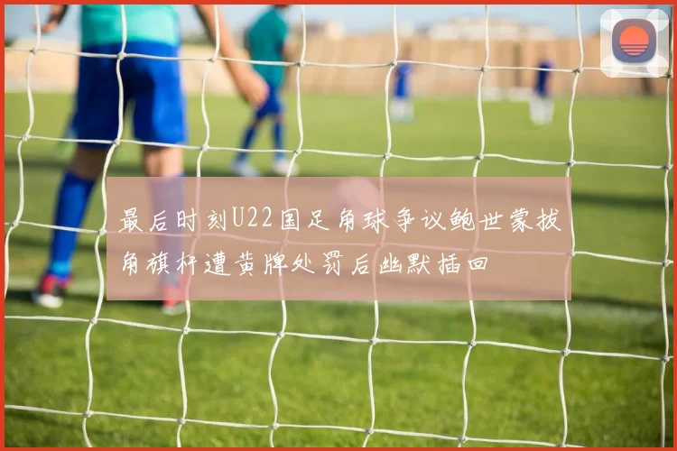 最后时刻U22国足角球争议鲍世蒙拔角旗杆遭黄牌处罚后幽默插回