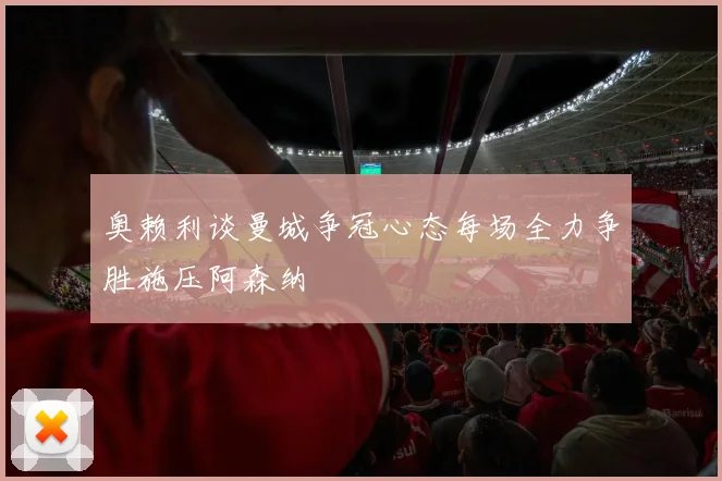 奥赖利谈曼城争冠心态每场全力争胜施压阿森纳