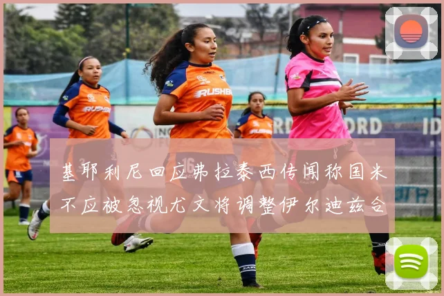 基耶利尼回应弗拉泰西传闻称国米不应被忽视尤文将调整伊尔迪兹合同内容