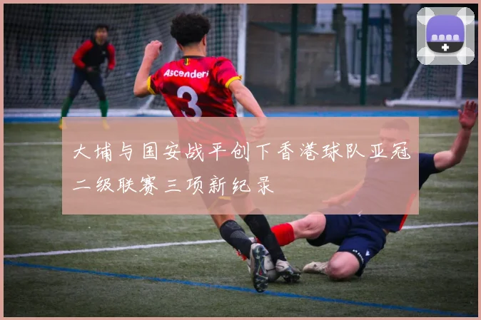 大埔与国安战平创下香港球队亚冠二级联赛三项新纪录