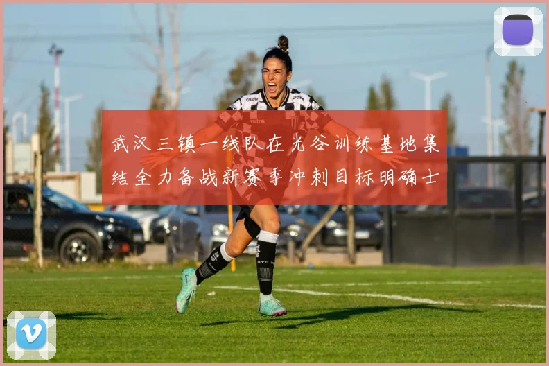 武汉三镇一线队在光谷训练基地集结全力备战新赛季冲刺目标明确士气高涨