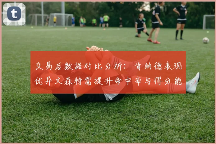 交易后数据对比分析：肯纳德表现优异文森特需提升命中率与得分能力