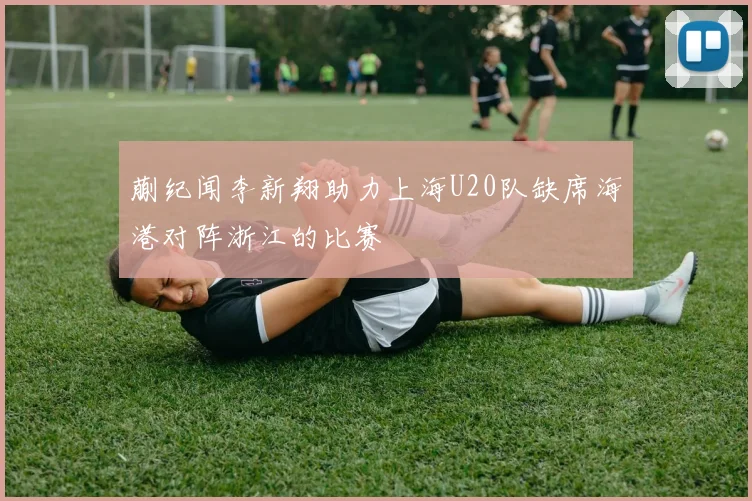 蒯纪闻李新翔助力上海U20队缺席海港对阵浙江的比赛